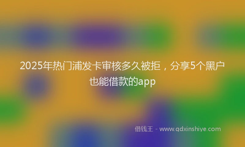 2025年热门浦发卡审核多久被拒，分享5个黑户也能借款的app
