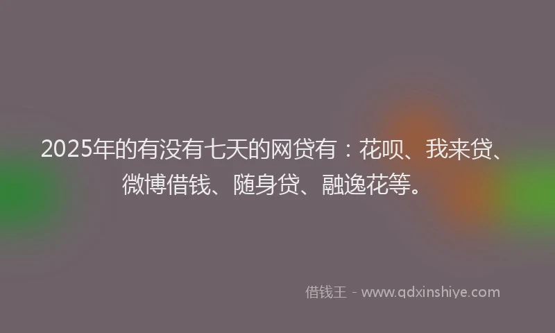2025年的有没有七天的网贷有：花呗、我来贷、微博借钱、随身贷、融逸花等。