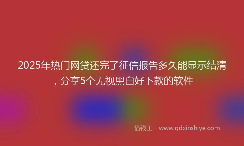 2025年热门网贷还完了征信报告多久能显示结清，分享5个无视黑白好下款的软件