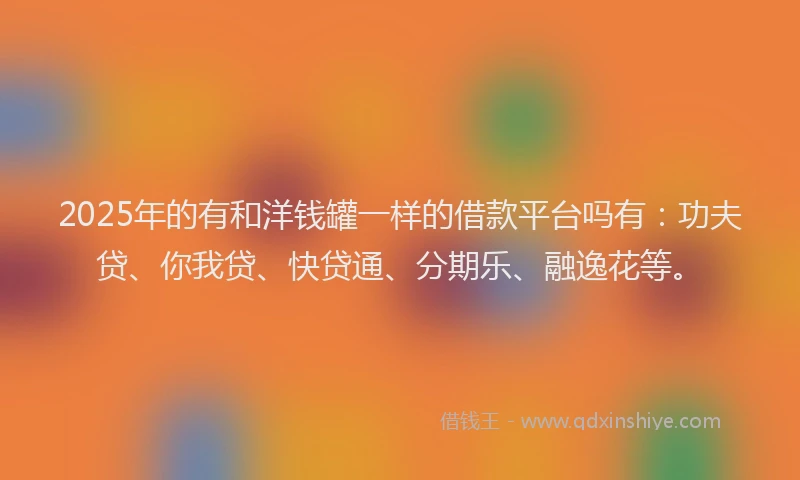 2025年的有和洋钱罐一样的借款平台吗有：功夫贷、你我贷、快贷通、分期乐、融逸花等。