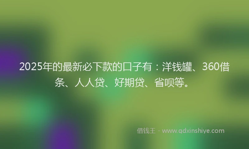 2025年的最新必下款的口子有：洋钱罐、360借条、人人贷、好期贷、省呗等。