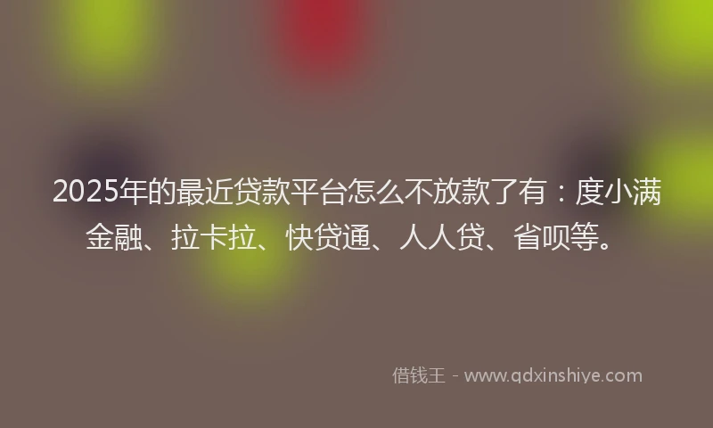 2025年的最近贷款平台怎么不放款了有：度小满金融、拉卡拉、快贷通、人人贷、省呗等。