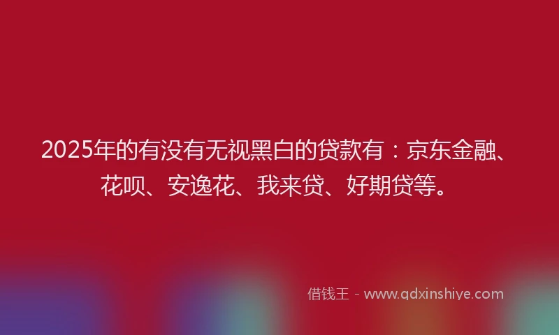 2025年的有没有无视黑白的贷款有：京东金融、花呗、安逸花、我来贷、好期贷等。