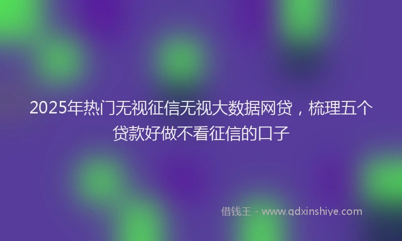 2025年热门无视征信无视大数据网贷，梳理五个贷款好做不看征信的口子