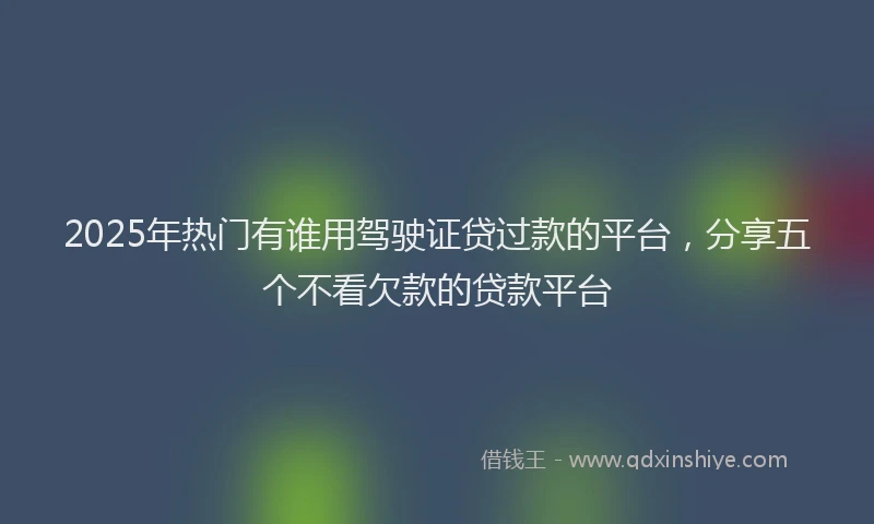2025年热门有谁用驾驶证贷过款的平台，分享五个不看欠款的贷款平台