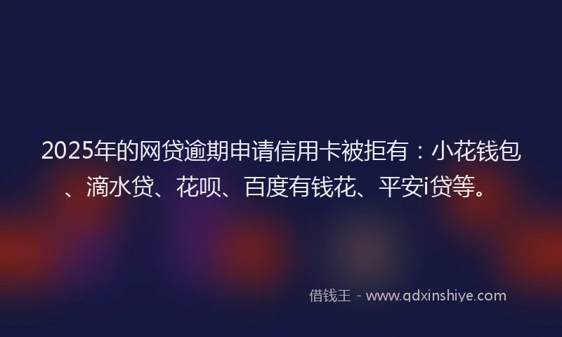 2025年的网贷逾期申请信用卡被拒有：小花钱包、滴水贷、花呗、百度有钱花、平安i贷等。