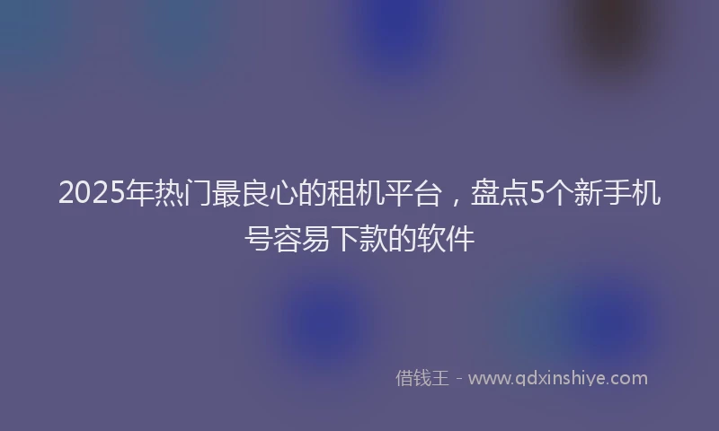 2025年热门最良心的租机平台，盘点5个新手机号容易下款的软件