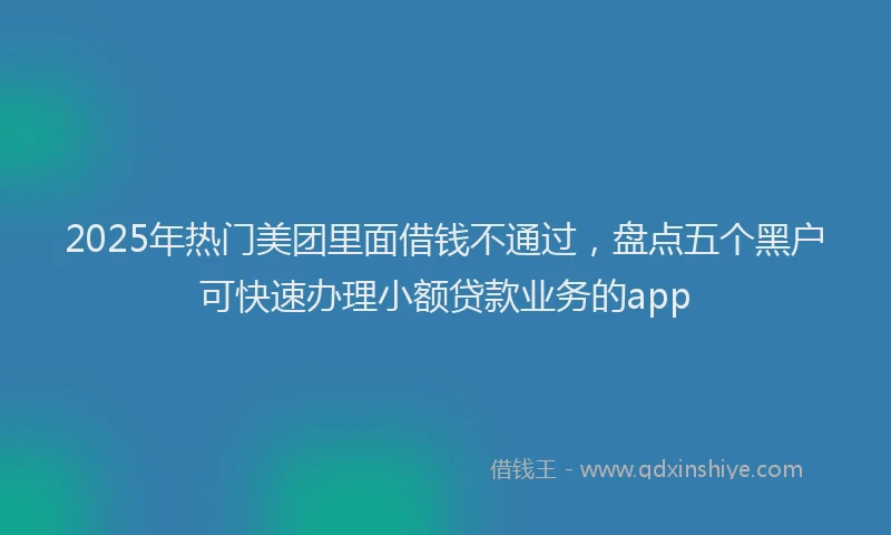 2025年热门美团里面借钱不通过，盘点五个黑户可快速办理小额贷款业务的app