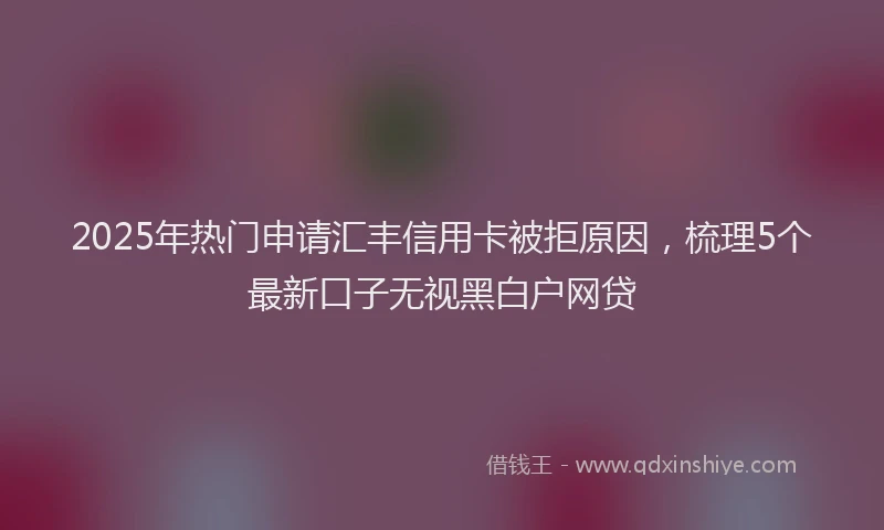 2025年热门申请汇丰信用卡被拒原因，梳理5个最新口子无视黑白户网贷