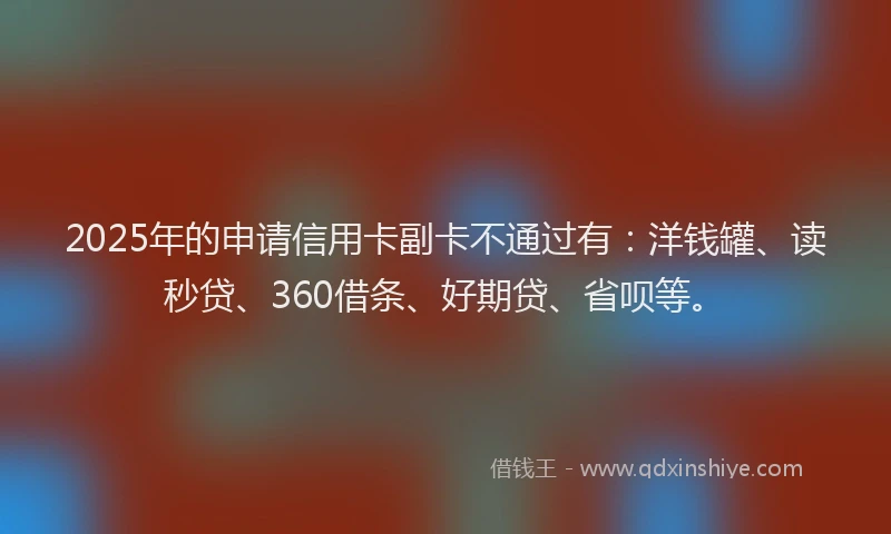 2025年的申请信用卡副卡不通过有：洋钱罐、读秒贷、360借条、好期贷、省呗等。