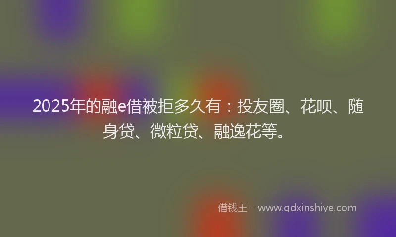 2025年的融e借被拒多久有：投友圈、花呗、随身贷、微粒贷、融逸花等。