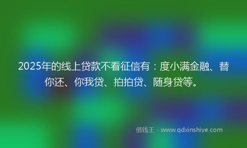 2025年的线上贷款不看征信有：度小满金融、替你还、你我贷、拍拍贷、随身贷等。