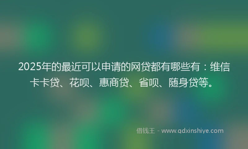 2025年的最近可以申请的网贷都有哪些有：维信卡卡贷、花呗、惠商贷、省呗、随身贷等。