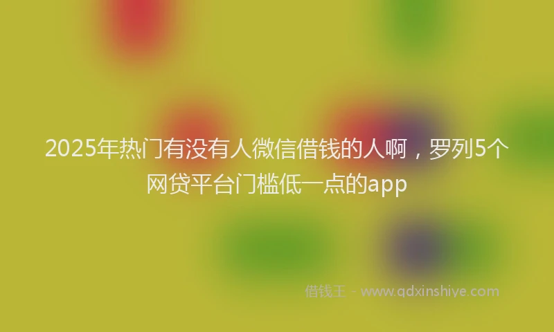 2025年热门有没有人微信借钱的人啊，罗列5个网贷平台门槛低一点的app