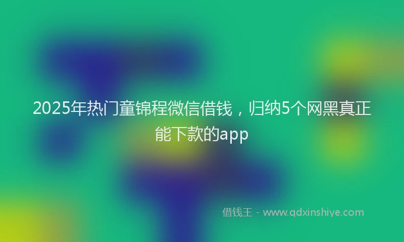 2025年热门童锦程微信借钱，归纳5个网黑真正能下款的app