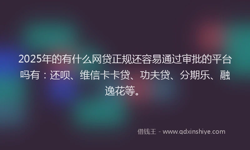 2025年的有什么网贷正规还容易通过审批的平台吗有：还呗、维信卡卡贷、功夫贷、分期乐、融逸花等。
