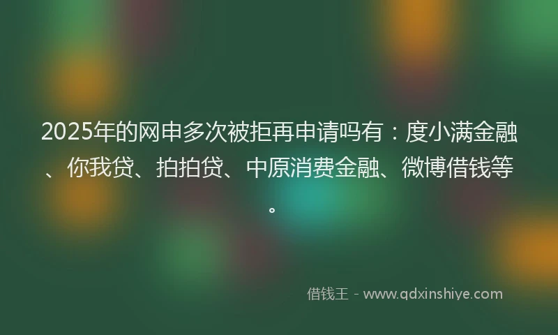 2025年的网申多次被拒再申请吗有：度小满金融、你我贷、拍拍贷、中原消费金融、微博借钱等。