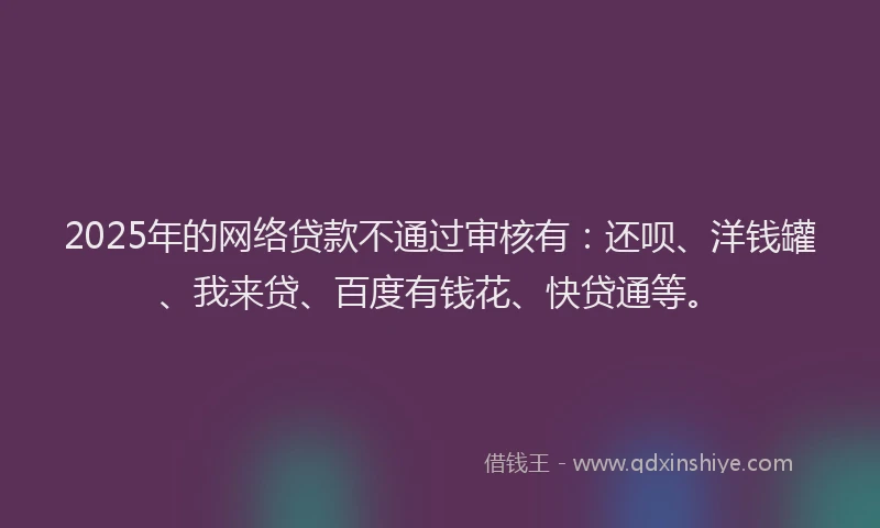 2025年的网络贷款不通过审核有：还呗、洋钱罐、我来贷、百度有钱花、快贷通等。