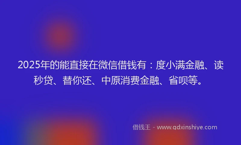 2025年的能直接在微信借钱有：度小满金融、读秒贷、替你还、中原消费金融、省呗等。
