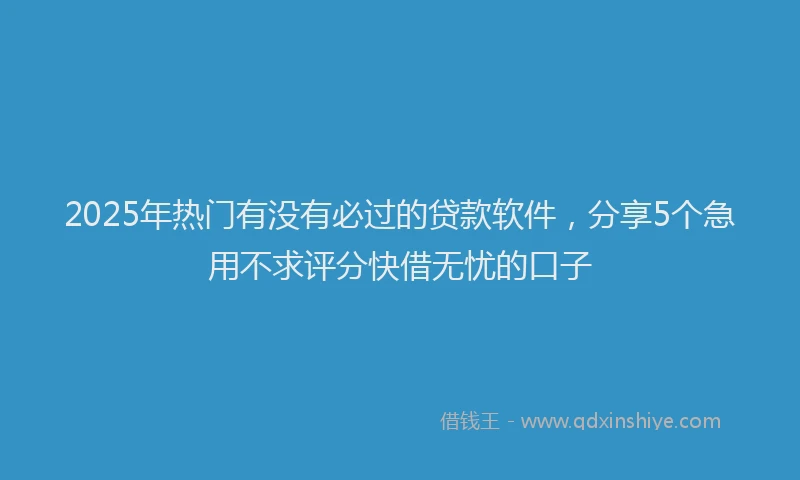 2025年热门有没有必过的贷款软件，分享5个急用不求评分快借无忧的口子