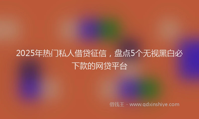 2025年热门私人借贷征信，盘点5个无视黑白必下款的网贷平台