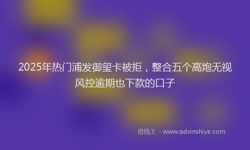 2025年热门浦发御玺卡被拒，整合五个高炮无视风控逾期也下款的口子