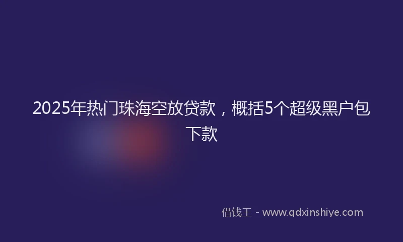 2025年热门珠海空放贷款，概括5个超级黑户包下款
