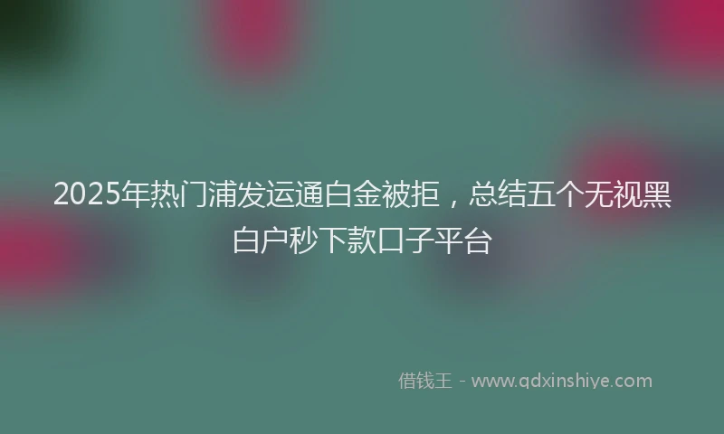 2025年热门浦发运通白金被拒，总结五个无视黑白户秒下款口子平台