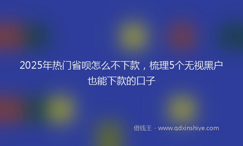 2025年热门省呗怎么不下款，梳理5个无视黑户也能下款的口子