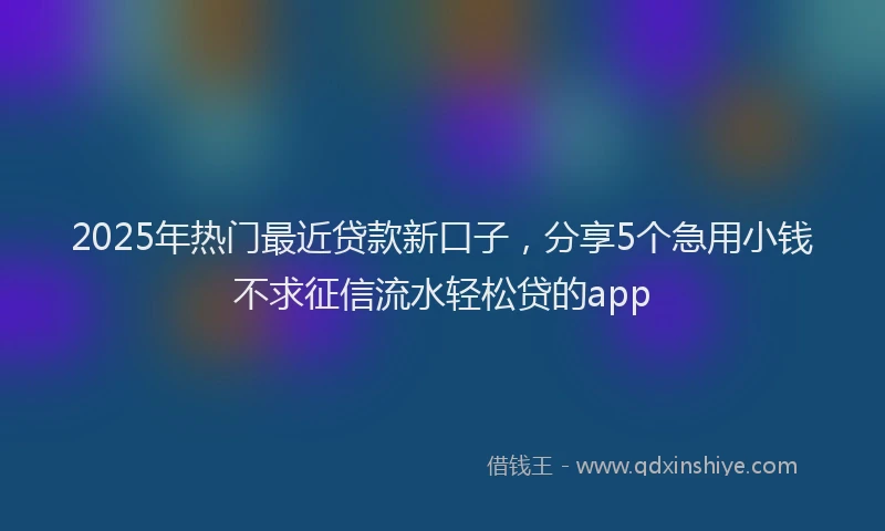 2025年热门最近贷款新口子，分享5个急用小钱不求征信流水轻松贷的app