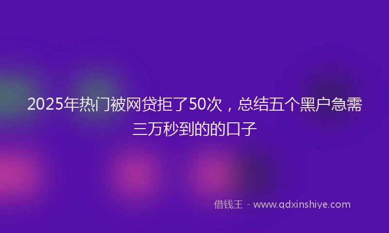 2025年热门被网贷拒了50次，总结五个黑户急需三万秒到的的口子