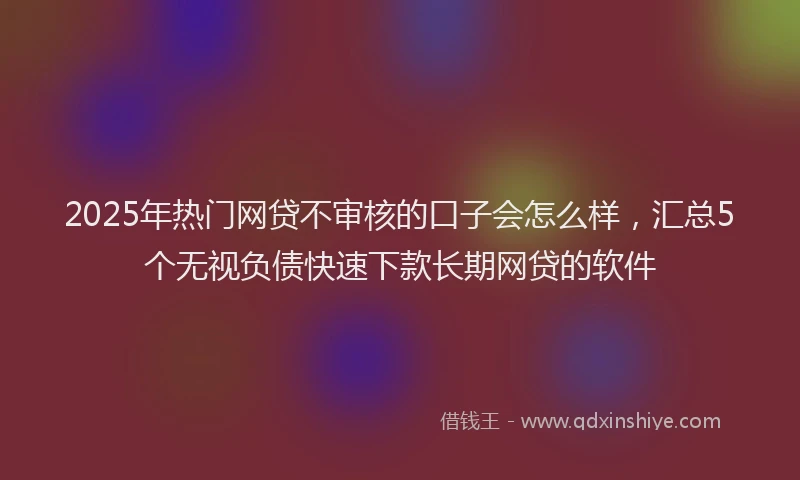 2025年热门网贷不审核的口子会怎么样，汇总5个无视负债快速下款长期网贷的软件