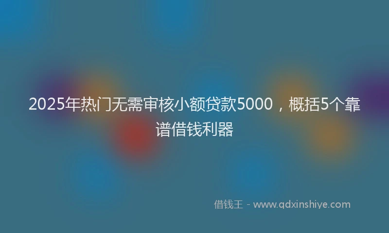 2025年热门无需审核小额贷款5000，概括5个靠谱借钱利器
