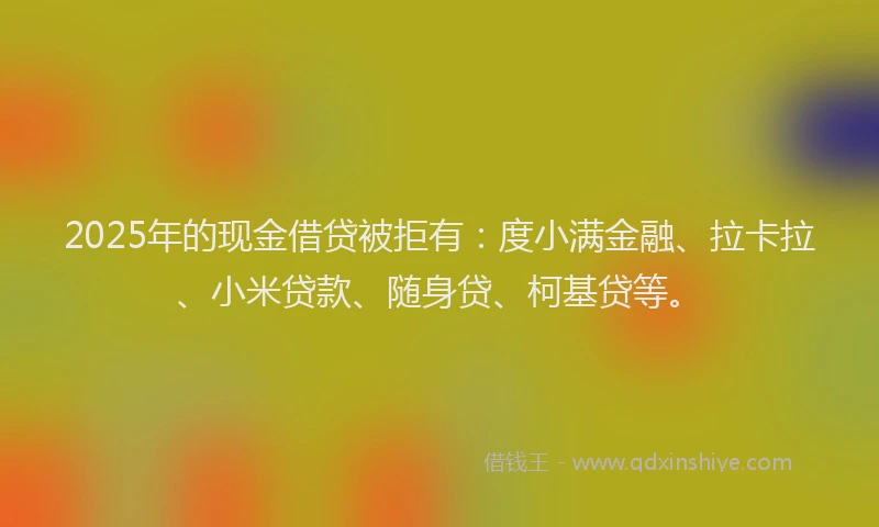2025年的现金借贷被拒有：度小满金融、拉卡拉、小米贷款、随身贷、柯基贷等。