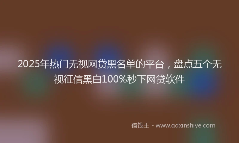 2025年热门无视网贷黑名单的平台，盘点五个无视征信黑白100%秒下网贷软件