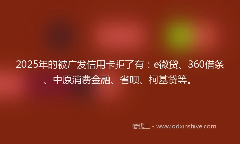 2025年的被广发信用卡拒了有：e微贷、360借条、中原消费金融、省呗、柯基贷等。