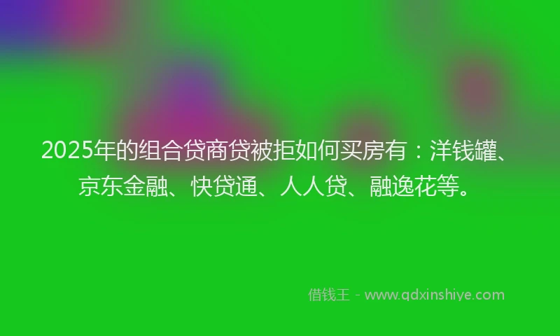 2025年的组合贷商贷被拒如何买房有：洋钱罐、京东金融、快贷通、人人贷、融逸花等。