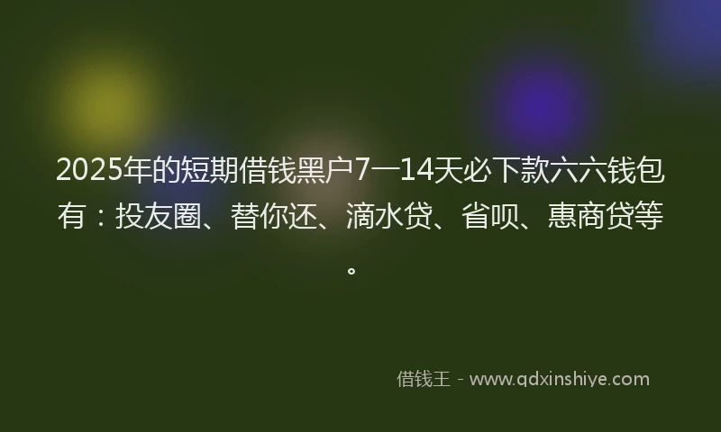 2025年的短期借钱黑户7一14天必下款六六钱包有：投友圈、替你还、滴水贷、省呗、惠商贷等。