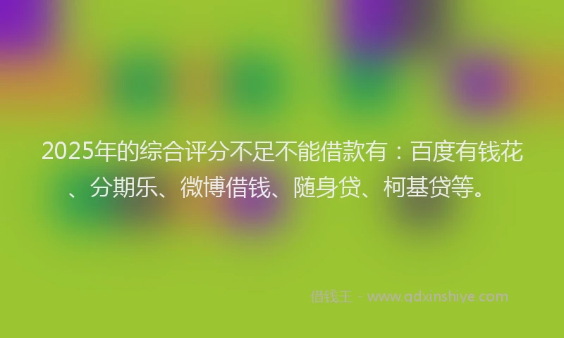 2025年的综合评分不足不能借款有：百度有钱花、分期乐、微博借钱、随身贷、柯基贷等。