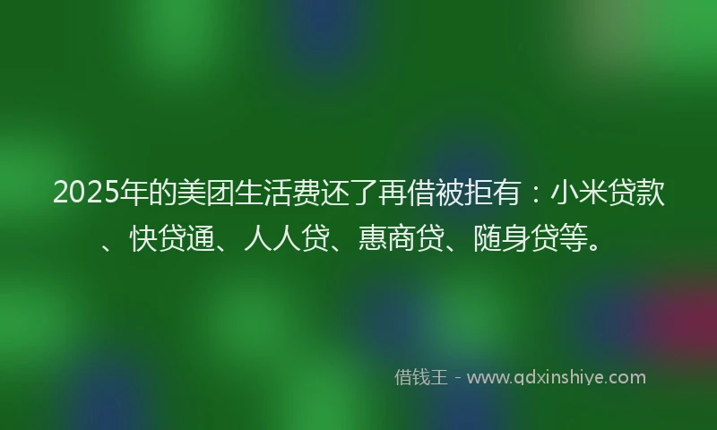 2025年的美团生活费还了再借被拒有:小米贷款、快贷通、人人贷、惠商贷、随身贷等。