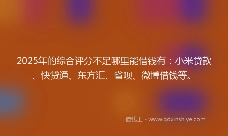 2025年的综合评分不足哪里能借钱有：小米贷款、快贷通、东方汇、省呗、微博借钱等。