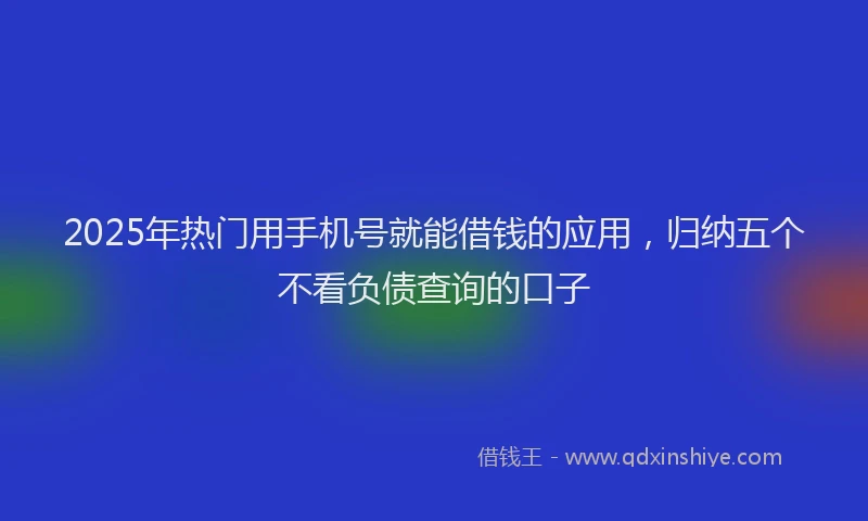 2025年热门用手机号就能借钱的应用，归纳五个不看负债查询的口子