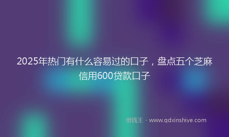 2025年热门有什么容易过的口子，盘点五个芝麻信用600贷款口子