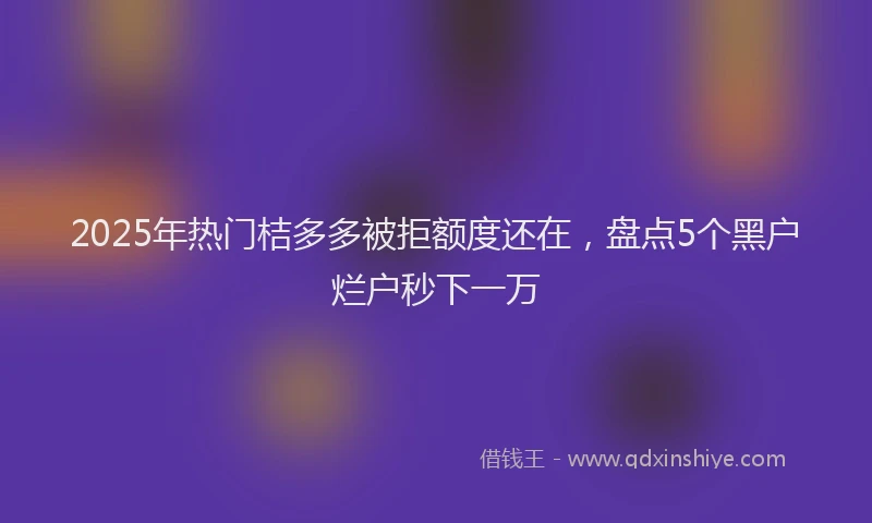 2025年热门桔多多被拒额度还在，盘点5个黑户烂户秒下一万