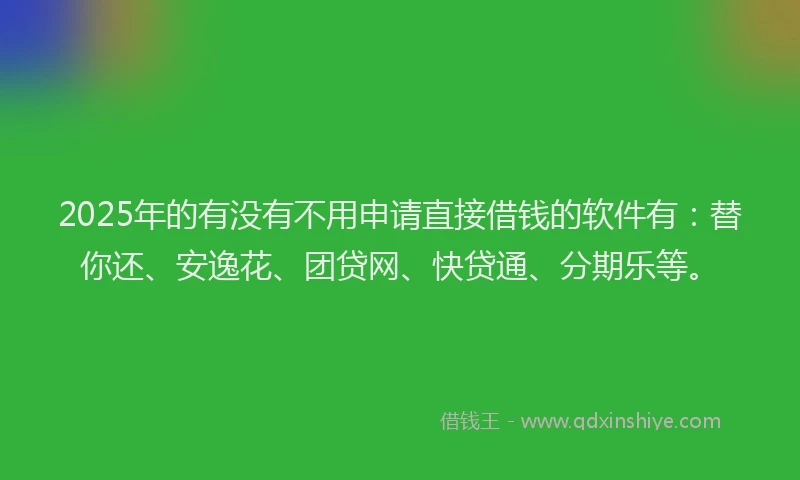 2025年的有没有不用申请直接借钱的软件有：替你还、安逸花、团贷网、快贷通、分期乐等。
