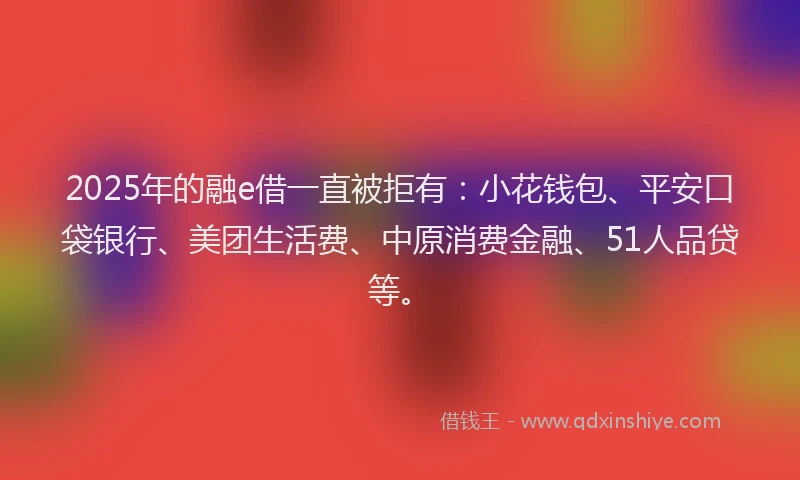 2025年的融e借一直被拒有：小花钱包、平安口袋银行、美团生活费、中原消费金融、51人品贷等。