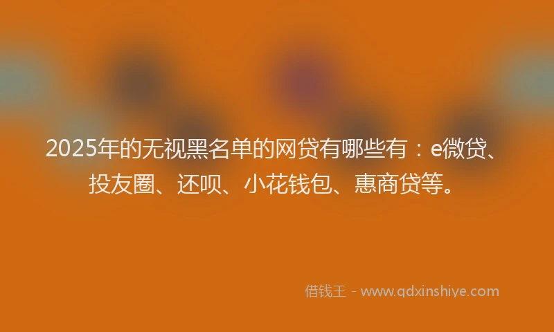2025年的无视黑名单的网贷有哪些有：e微贷、投友圈、还呗、小花钱包、惠商贷等。