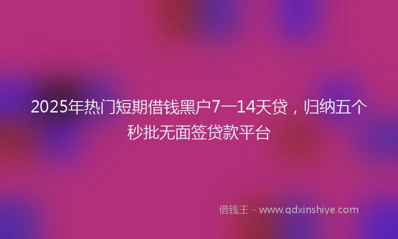 2025年热门短期借钱黑户7一14天贷，归纳五个秒批无面签贷款平台