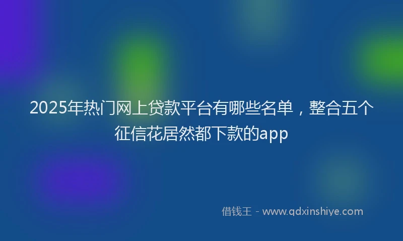 2025年热门网上贷款平台有哪些名单，整合五个征信花居然都下款的app
