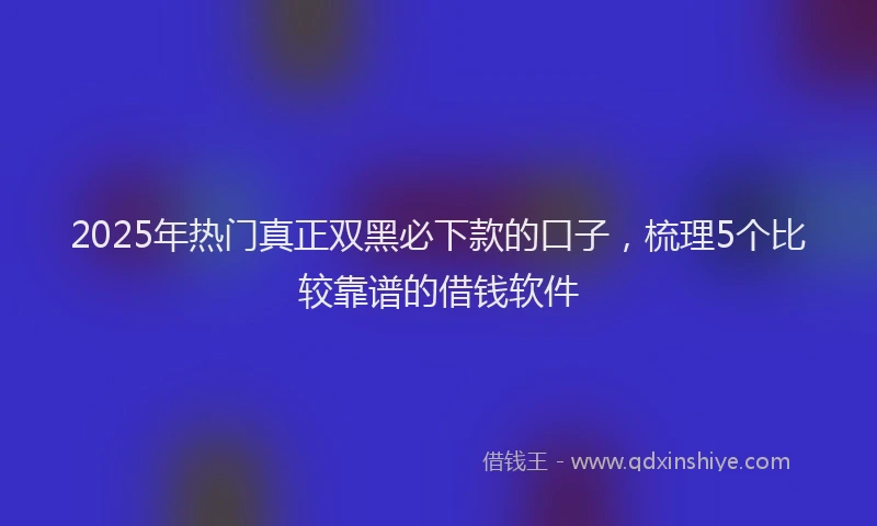 2025年热门真正双黑必下款的口子，梳理5个比较靠谱的借钱软件